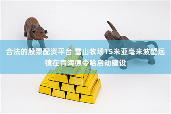 合法的股票配资平台 雪山牧场15米亚毫米波望远镜在青海德令哈启动建设