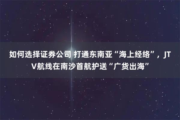 如何选择证券公司 打通东南亚“海上经络”，JTV航线在南沙首航护送“广货出海”