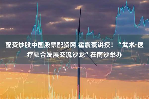 配资炒股中国股票配资网 霍震寰讲授!“武术·医疗融合发展交流沙龙”在南沙举办
