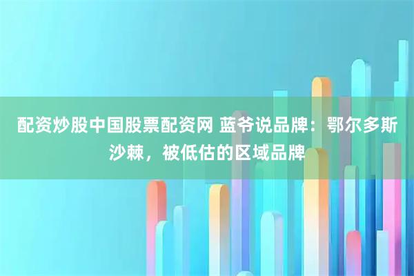 配资炒股中国股票配资网 蓝爷说品牌:鄂尔多斯沙棘,被低估的区域品牌