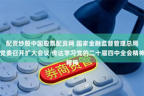 配资炒股中国股票配资网 国家金融监督管理总局党委召开扩大会议 传达学习党的二十届四中全会精神