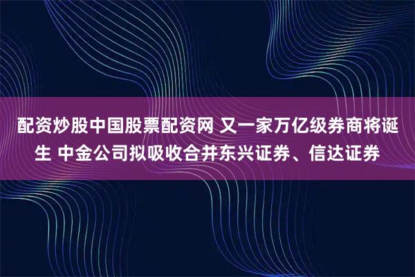 配资炒股中国股票配资网 又一家万亿级券商将诞生 中金公司拟吸收合并东兴证券、信达证券