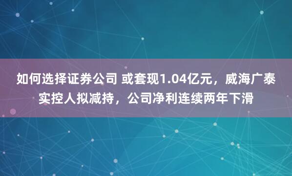 如何选择证券公司 或套现1.04亿元,威海广泰实控人拟减持,公司净利连续两年下滑