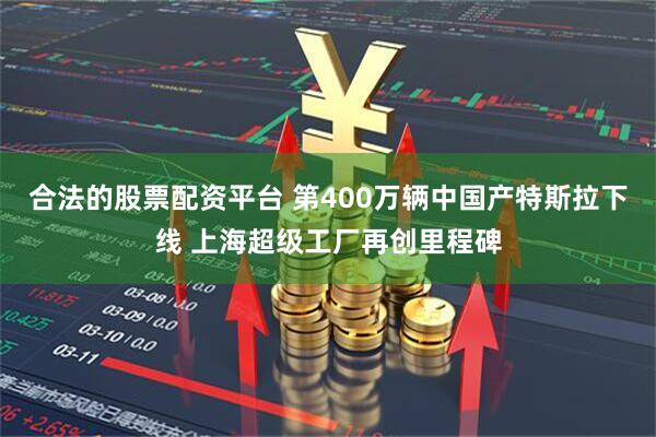 合法的股票配资平台 第400万辆中国产特斯拉下线 上海超级工厂再创里程碑