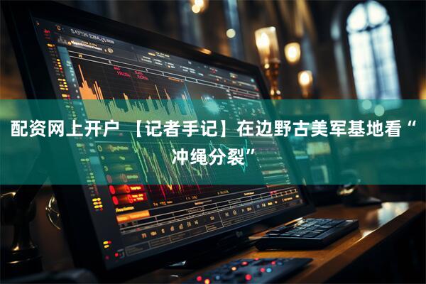 配资网上开户 【记者手记】在边野古美军基地看“冲绳分裂”