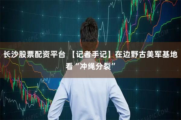 长沙股票配资平台 【记者手记】在边野古美军基地看“冲绳分裂”