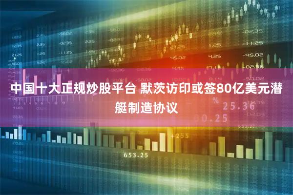 中国十大正规炒股平台 默茨访印或签80亿美元潜艇制造协议