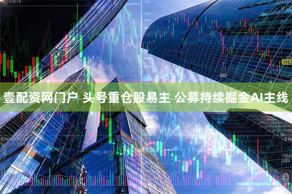 壹配资网门户 头号重仓股易主 公募持续掘金AI主线