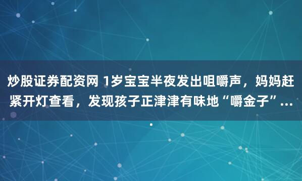 炒股证券配资网 1岁宝宝半夜发出咀嚼声，妈妈赶紧开灯查看，发现孩子正津津有味地“嚼金子”...