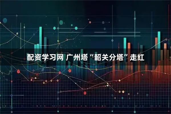 配资学习网 广州塔“韶关分塔”走红