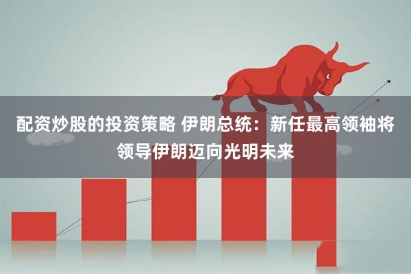 配资炒股的投资策略 伊朗总统：新任最高领袖将领导伊朗迈向光明未来