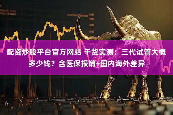配资炒股平台官方网站 干货实测：三代试管大概多少钱？含医保报销+国内海外差异