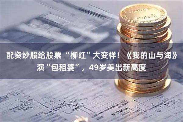 配资炒股给股票 “柳红”大变样！《我的山与海》演“包租婆”，49岁美出新高度