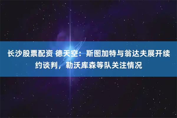 长沙股票配资 德天空:斯图加特与翁达夫展开续约谈判,勒沃库森等队关注情况