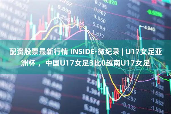 配资股票最新行情 INSIDE·微纪录 | U17女足亚洲杯 ，中国U17女足3比0越南U17女足