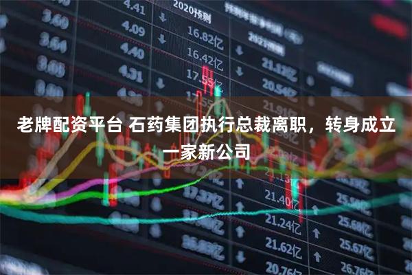老牌配资平台 石药集团执行总裁离职，转身成立一家新公司