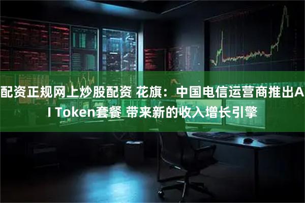 配资正规网上炒股配资 花旗：中国电信运营商推出AI Token套餐 带来新的收入增长引擎