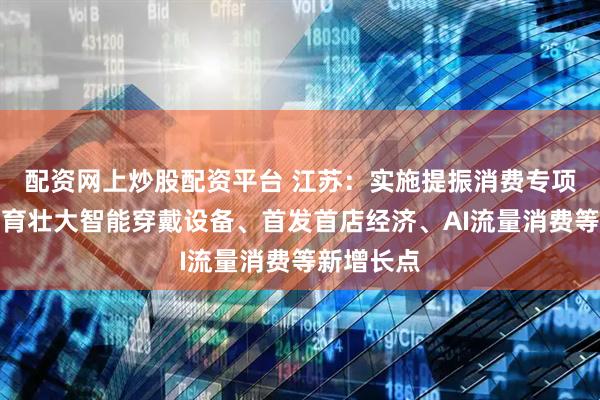 配资网上炒股配资平台 江苏：实施提振消费专项行动，培育壮大智能穿戴设备、首发首店经济、AI流量消费等新增长点