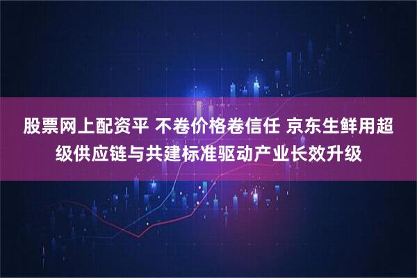 股票网上配资平 不卷价格卷信任 京东生鲜用超级供应链与共建标准驱动产业长效升级
