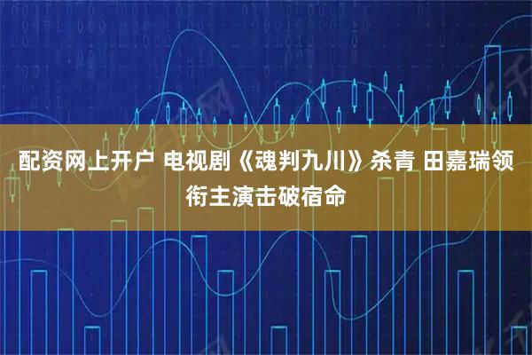 配资网上开户 电视剧《魂判九川》杀青 田嘉瑞领衔主演击破宿命