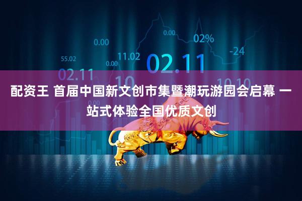 配资王 首届中国新文创市集暨潮玩游园会启幕 一站式体验全国优质文创