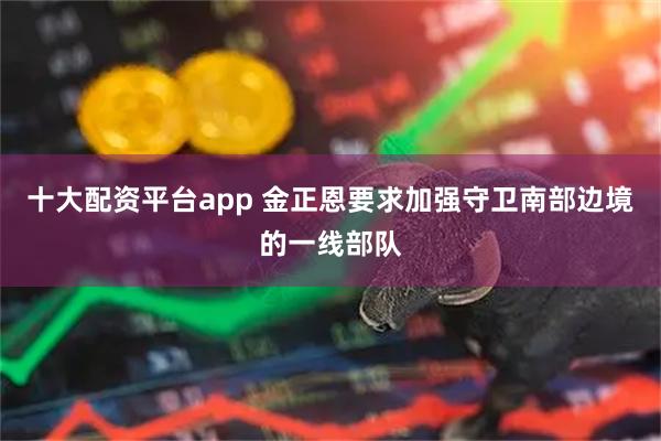 十大配资平台app 金正恩要求加强守卫南部边境的一线部队
