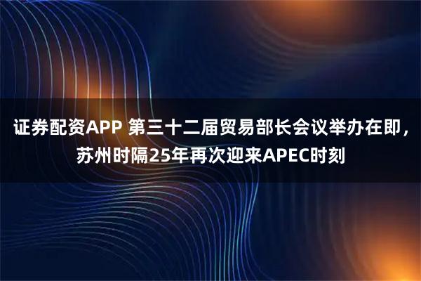 证券配资APP 第三十二届贸易部长会议举办在即，苏州时隔25年再次迎来APEC时刻