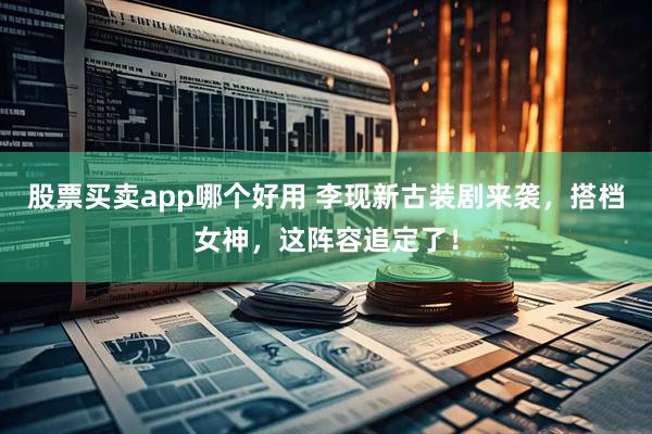 股票买卖app哪个好用 李现新古装剧来袭,搭档女神,这阵容追定了!