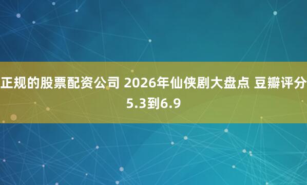正规的股票配资公司 2026年仙侠剧大盘点 豆瓣评分5.3到6.9
