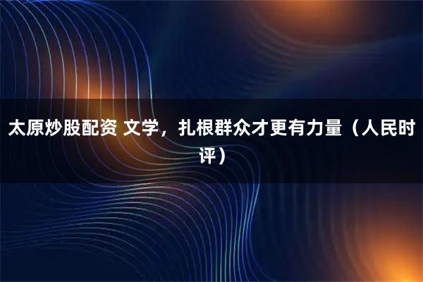 太原炒股配资 文学，扎根群众才更有力量（人民时评）