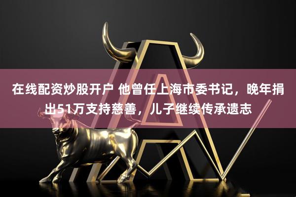 在线配资炒股开户 他曾任上海市委书记，晚年捐出51万支持慈善，儿子继续传承遗志