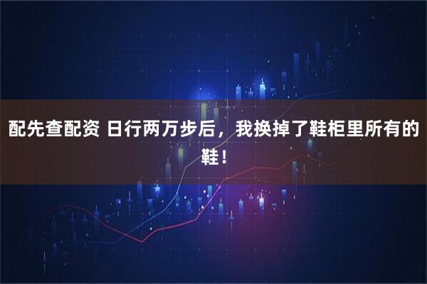 配先查配资 日行两万步后，我换掉了鞋柜里所有的鞋！